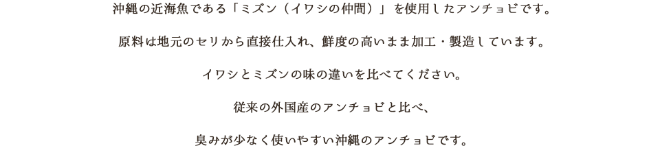 沖縄の近海魚である「ミズン（イワシの仲間）」を使用したアンチョビです。原料は地元のセリから直接仕入れ、鮮度の高いまま加工・製造しています。イワシとミズンの味の違いを比べてください。従来の外国産のアンチョビと比べ、臭みが少なく使いやすい沖縄のアンチョビです。