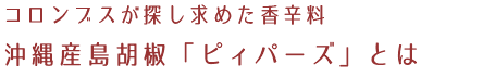 コロンブスが探し求めた香辛料 沖縄産島胡椒「ピィパーズ」とは